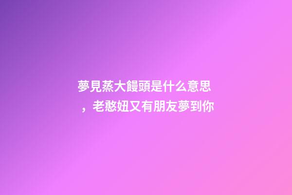 夢見蒸大饅頭是什么意思，老憨妞又有朋友夢到你-第1張-觀點-玄機派